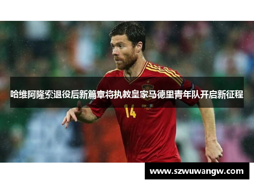 哈维阿隆索退役后新篇章将执教皇家马德里青年队开启新征程