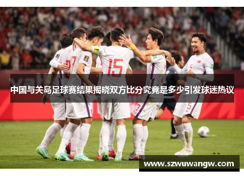 中国与关岛足球赛结果揭晓双方比分究竟是多少引发球迷热议